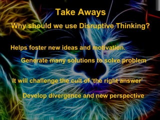 Take Aways
Why should we use Disruptive Thinking?
Helps foster new ideas and motivation.
Generate many solutions to solve problem
It will challenge the cult of ‘the right answer’
Develop divergence and new perspective
 