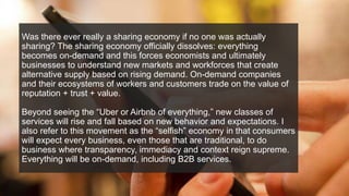 Was there ever really a sharing economy if no one was actually
sharing? The sharing economy officially dissolves: everything
becomes on-demand and this forces economists and ultimately
businesses to understand new markets and workforces that create
alternative supply based on rising demand. On-demand companies
and their ecosystems of workers and customers trade on the value of
reputation + trust + value.
Beyond seeing the “Uber or Airbnb of everything,” new classes of
services will rise and fall based on new behavior and expectations. I
also refer to this movement as the “selfish” economy in that consumers
will expect every business, even those that are traditional, to do
business where transparency, immediacy and context reign supreme.
Everything will be on-demand, including B2B services.
 