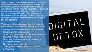 Digital is its own drug. People will learn how to hack
their workflow because they have to. There’s too
much email, too many meetings and not enough
leadership to change routines. This leads to the need
for individual productivity hacks. These acts go
beyond employee efficiency; they will improve
experiences and relationships professionally and
personally. Everyone will need some sort of digital
detox and/or focus.
While some will simply unplug from the Internet,
others will discover and share “life hacks” such as…
• Writing down distractions from tasks at hand
• Checking email once a week
• Scheduling meetings in 20-25 minute increments
• Listening to music without lyrics
• Spending 10 minutes a day on Headspace
• Fasting from media
• Not responding to every txt
• Turning off all desktop, social and mobile
notifications
 