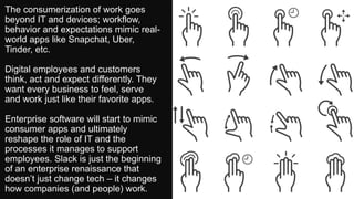 The consumerization of work goes
beyond IT and devices; workflow,
behavior and expectations mimic real-
world apps like Snapchat, Uber,
Tinder, etc.
Digital employees and customers
think, act and expect differently. They
want every business to feel, serve
and work just like their favorite apps.
Enterprise software will start to mimic
consumer apps and ultimately
reshape the role of IT and the
processes it manages to support
employees. Slack is just the beginning
of an enterprise renaissance that
doesn’t just change tech – it changes
how companies (and people) work.
 