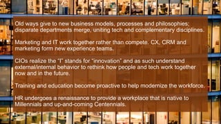Old ways give to new business models, processes and philosophies;
disparate departments merge, uniting tech and complementary disciplines.
Marketing and IT work together rather than compete. CX, CRM and
marketing form new experience teams.
CIOs realize the “I” stands for “innovation” and as such understand
external/internal behavior to rethink how people and tech work together
now and in the future.
Training and education become proactive to help modernize the workforce.
HR undergoes a renaissance to provide a workplace that is native to
Millennials and up-and-coming Centennials.
 