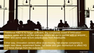Traditional R&D is no longer sufficient. Big companies invest in innovation
centers: some aim to act like startups, others set out to partner with or acquire
them, and some seek to lure people away from #startuplife.
Either way, innovation centers allow slow-moving, risk-averse companies to
spark new ideas, experiment faster, fail faster and gain momentum to affect HQ
and force change from the outside-in.
Image Credit: FastCo.
 