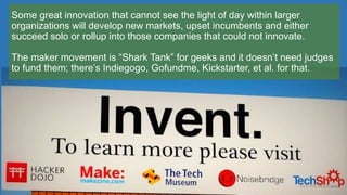 Some great innovation that cannot see the light of day within larger
organizations will develop new markets, upset incumbents and either
succeed solo or rollup into those companies that could not innovate.
The maker movement is “Shark Tank” for geeks and it doesn’t need judges
to fund them; there’s Indiegogo, Gofundme, Kickstarter, et al. for that.
 
