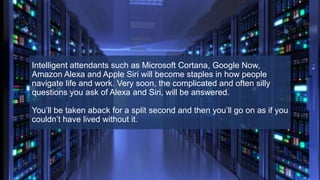 Intelligent attendants such as Microsoft Cortana, Google Now,
Amazon Alexa and Apple Siri will become staples in how people
navigate life and work. Very soon, the complicated and often silly
questions you ask of Alexa and Siri, will be answered.
You’ll be taken aback for a split second and then you’ll go on as if you
couldn’t have lived without it.
 