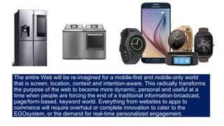 The entire Web will be re-imagined for a mobile-first and mobile-only world
that is screen, location, context and intention-aware. This radically transforms
the purpose of the web to become more dynamic, personal and useful at a
time when people are forcing the end of a traditional information-broadcast,
page/form-based, keyword world. Everything from websites to apps to
commerce will require overhaul or complete innovation to cater to the
EGOsystem, or the demand for real-time personalized engagement.
 