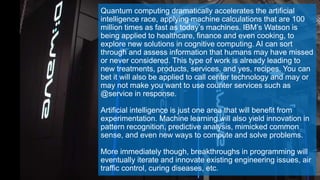 Quantum computing dramatically accelerates the artificial
intelligence race, applying machine calculations that are 100
million times as fast as today’s machines. IBM’s Watson is
being applied to healthcare, finance and even cooking, to
explore new solutions in cognitive computing. AI can sort
through and assess information that humans may have missed
or never considered. This type of work is already leading to
new treatments, products, services, and yes, recipes. You can
bet it will also be applied to call center technology and may or
may not make you want to use counter services such as
@service in response.
Artificial intelligence is just one area that will benefit from
experimentation. Machine learning will also yield innovation in
pattern recognition, predictive analysis, mimicked common
sense, and even new ways to compute and solve problems.
More immediately though, breakthroughs in programming will
eventually iterate and innovate existing engineering issues, air
traffic control, curing diseases, etc.
 