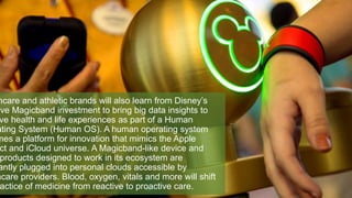 hcare and athletic brands will also learn from Disney’s
ive Magicband investment to bring big data insights to
ve health and life experiences as part of a Human
ating System (Human OS). A human operating system
mes a platform for innovation that mimics the Apple
ct and iCloud universe. A Magicband-like device and
products designed to work in its ecosystem are
antly plugged into personal clouds accessible by
hcare providers. Blood, oxygen, vitals and more will shift
actice of medicine from reactive to proactive care.
 
