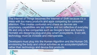 The Internet of Things becomes the Internet of Sh#t because it’s a
mess with too many products and apps competing for consumer
attention. This creates confusion and chaos as devices are
proprietary, capabilities are too narrow and not reflective of everyday
life and only a few companies such as Google’s Nest and Apple’s
Homekit are designing plug-and-play smart ecosystems. Even still,
technology must be invisible and interoperable.
Developers must plug into the Human Algorithm and the Human OS,
envisioning the body and critical activities as an ecosystem/platform
rather than technology and device-first products.
 