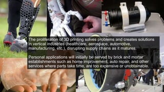 The proliferation of 3D printing solves problems and creates solutions
in vertical industries (healthcare, aerospace, automotive,
manufacturing, etc.), disrupting supply chains as it matures.
Personal applications will initially be served by brick and mortar
establishments such as home improvement, auto repair, and other
services where parts take time, are too expensive or unobtainable.
 