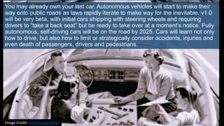 You may already own your last car. Autonomous vehicles will start to make their
way onto public roads as laws rapidly iterate to make way for the inevitable. v1.0
will be very beta, with initial cars shipping with steering wheels and requiring
drivers to “take a back seat” but be ready to take over at a moment’s notice. Fully
autonomous, self-driving cars will be on the road by 2025. Cars will learn not only
how to drive, but also how to limit or strategically consider accidents, injuries and
even death of passengers, drivers and pedestrians.
Image Credit: InfrastructureUSA
 