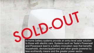 In-home battery systems provide an entry-level solar solution
to those with electric cars. Systems such as Tesla’s Powerwall
and Powerpack lead to a battery innovation race that benefits
households, devices/appliances and other goods powered by
less ecofriendly means and the greater power sector.
 