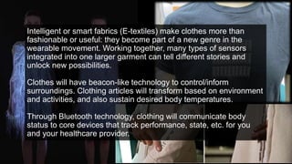 Intelligent or smart fabrics (E-textiles) make clothes more than
fashionable or useful: they become part of a new genre in the
wearable movement. Working together, many types of sensors
integrated into one larger garment can tell different stories and
unlock new possibilities.
Clothes will have beacon-like technology to control/inform
surroundings. Clothing articles will transform based on environment
and activities, and also sustain desired body temperatures.
Through Bluetooth technology, clothing will communicate body
status to core devices that track performance, state, etc. for you
and your healthcare provider.
 