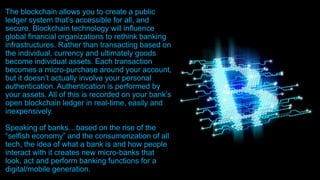The blockchain allows you to create a public
ledger system that’s accessible for all, and
secure. Blockchain technology will influence
global financial organizations to rethink banking
infrastructures. Rather than transacting based on
the individual, currency and ultimately goods
become individual assets. Each transaction
becomes a micro-purchase around your account,
but it doesn’t actually involve your personal
authentication. Authentication is performed by
your assets. All of this is recorded on your bank’s
open blockchain ledger in real-time, easily and
inexpensively.
Speaking of banks…based on the rise of the
“selfish economy” and the consumerization of all
tech, the idea of what a bank is and how people
interact with it creates new micro-banks that
look, act and perform banking functions for a
digital/mobile generation.
 
