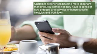 Customer experiences become more important
than products; companies now have to consider
how products and services enhance specific
lifestyles and workflows.
 