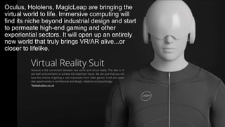 Oculus, Hololens, MagicLeap are bringing the
virtual world to life. Immersive computing will
find its niche beyond industrial design and start
to permeate high-end gaming and other
experiential sectors. It will open up an entirely
new world that truly brings VR/AR alive...or
closer to lifelike.
Teslastudios.co.uk
 