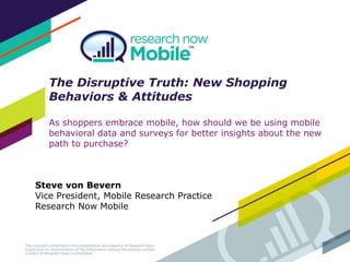 The Disruptive Truth: New Shopping
Behaviors & Attitudes
As shoppers embrace mobile, how should we be using mobile
behavioral data and surveys for better insights about the new
path to purchase?
Steve von Bevern
Vice President, Mobile Research Practice
Research Now Mobile
 