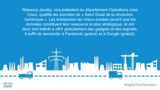 Rebecca Jacoby, vice-président du département Operations chez
Cisco, qualifie les données de « Saint Graal de la révolution
numérique ». Les entreprises les mieux avisées savent que les
données constituent leur ressource la plus stratégique, et ont
donc tout intérêt à offrir gratuitement des gadgets et des logiciels.
Il suffit de demander à Facebook (gratuit) et à Google (gratuit).
 