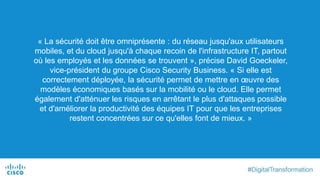 « La sécurité doit être omniprésente : du réseau jusqu'aux utilisateurs
mobiles, et du cloud jusqu'à chaque recoin de l'infrastructure IT, partout
où les employés et les données se trouvent », précise David Goeckeler,
vice-président du groupe Cisco Security Business. « Si elle est
correctement déployée, la sécurité permet de mettre en œuvre des
modèles économiques basés sur la mobilité ou le cloud. Elle permet
également d'atténuer les risques en arrêtant le plus d'attaques possible
et d'améliorer la productivité des équipes IT pour que les entreprises
restent concentrées sur ce qu'elles font de mieux. »
 