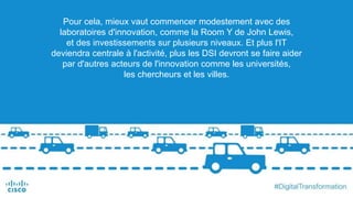 Pour cela, mieux vaut commencer modestement avec des
laboratoires d'innovation, comme la Room Y de John Lewis,
et des investissements sur plusieurs niveaux. Et plus l'IT
deviendra centrale à l'activité, plus les DSI devront se faire aider
par d'autres acteurs de l'innovation comme les universités,
les chercheurs et les villes.
 