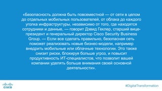 «Безопасность должна быть повсеместной — от сети в целом
до отдельных мобильных пользователей, от облака до каждого
уголка инфраструктуры, независимо от того, где находятся
сотрудники и данные, — говорит Дэвид Геклер, старший вице-
президент и генеральный директор Cisco Security Business
Group. — Если все сделать правильно, безопасная сеть
поможет реализовать новые бизнес-модели, например
внедрить мобильные или облачные технологии. Это также
снизит риски, блокируя больше угроз, и повысит
продуктивность ИТ-специалистов, что позволит вашей
компании уделять больше внимания своей основной
деятельности».
 