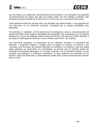 - 10 -
Las hormonas son sustancias extraordinariamente eficaces y una cantidad muy pequeña
(concentraciones tan bajas que sólo se pueden medir con los métodos analíticos más
sensibles) produce efectos en la estructura y función de una u otra parte del cuerpo.
Cada glándula endocrina secreta sólo una cantidad muy determinada y muy pequeña de
una hormona, en un momento concreto, circulando por la sangre cantidades muy
pequeñas.
Por ejemplo, el estradiol -el más potente de los estrógenos- actúa a concentraciones de
partes por billón. Para imaginar cantidades tan pequeñas, hay que pensar en una gota de
ginebra en un tren de vagones cisterna llenos de tónica. Una parte por billón equivale a
una gota en 660 vagones-cisterna; el tren mediría casi 10 Km. de longitud.
Las hormonas orquestan el crecimiento de los sistemas nervioso e inmunitario del
embrión, y programa órganos y tejidos como el hígado, la sangre, los riñones y los
músculos, que funcionan de manera diferente en hombres y en mujeres. Para que todos
estos sistemas se desarrollen con normalidad, es preciso que el embrión reciba los
mensajes hormonales adecuados, en el lugar concreto y en el momento exacto, lo que
requiere sincronización y estímulos adecuados. Si algo trastorna los estímulos en un
periodo crítico del desarrollo, la descendencia puede sufrir graves consecuencias durante
toda su vida.
 
