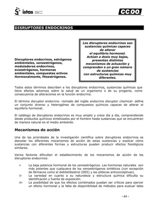 - 11 -
DISRUPTORES ENDOCRINOS
Disruptores endocrinos, estrógenos
ambientales, xenoestrógenos,
moduladores endocrinos,
ecoestrógenos, hormonas
ambientales, compuestas activos
Hormonalmente, fitoestrógenos.
Todos estos términos describen a los disruptores endocrinos, sustancias químicas que
tiene efectos adversos sobre la salud de un organismo o de su progenie, como
consecuencia de alteraciones en la función endocrina.
El término disruptor endocrino –tomado del inglés endocrine disruptor chemical- define
un conjunto diverso y heterogéneo de compuestos químicos capaces de alterar el
equilibrio hormonal.
El catálogo de disruptores endocrinos es muy amplio y crece día a día, comprendiendo
desde productos químicos sintetizados por el hombre hasta sustancias que se encuentran
de manera natural en el medio ambiente.
Mecanismos de acción
Una de las prioridades de la investigación científica sobre disruptores endocrinos es
desvelar los diferentes mecanismos de acción de estas sustancias y explicar cómo
sustancias con diferentes formas y estructuras pueden producir efectos fisiológicos
similares.
Varios factores dificultan el establecimiento de los mecanismos de acción de los
disruptores endocrinos:
i- La baja potencia hormonal de los xenoestrógenos. Las hormonas naturales son
más potentes que cualquiera de los xenoestrógenos sintéticos (con excepción
de fármacos como el dietilstilbestrol (DES) y las píldoras anticonceptivas).
ii- La variedad en cuanto a su naturaleza y estructura química dificulta su
identificación y fuente de exposición.
iii- La posibilidad de que los efectos combinados puedan ser críticos para ejercer
un efecto hormonal y la falta de disponibilidad de métodos para evaluar tales
Los disruptores endocrinos son
sustancias químicas capaces
de alterar
el equilibrio hormonal.
Actúan a dosis muy bajas,
presentan distintos
mecanismos de actuación y
comprenden a un gran número
de sustancias
con estructuras químicas muy
diferentes.
 
