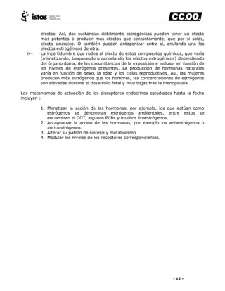 - 12 -
efectos. Así, dos sustancias débilmente estrogénicas pueden tener un efecto
más potentes o producir más efectos que conjuntamente, que por sí solas,
efecto sinérgico. O también pueden antagonizar entre si, anulando una los
efectos estrogénicos de otra.
iv- La incertidumbre que rodea al efecto de estos compuestos químicos, que varía
(mimetizando, bloqueando o cancelando los efectos estrogénicos) dependiendo
del órgano diana, de las circunstancias de la exposición e incluso en función de
los niveles de estrógenos presentes. La producción de hormonas naturales
varía en función del sexo, la edad y los ciclos reproductivos. Así, las mujeres
producen más estrógenos que los hombres, las concentraciones de estrógenos
son elevadas durante el desarrollo fetal y muy bajas tras la menopausia.
Los mecanismos de actuación de los disruptores endocrinos estudiados hasta la fecha
incluyen :
1. Mimetizar la acción de las hormonas, por ejemplo, los que actúan como
estrógenos se denominan estrógenos ambientales, entre estos se
encuentran el DDT, algunos PCBs y muchos fitoestrógenos.
2. Antagonizar la acción de las hormonas, por ejemplo los antiestrógenos o
anti-andrógenos.
3. Alterar su patrón de síntesis y metabolismo
4. Modular los niveles de los receptores correspondientes.
 