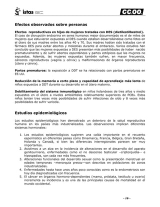 - 16 -
Efectos observados sobre personas
Efectos reproductivos en hijas de mujeres tratadas con DES (dietilestilbestrol).
El caso de disrupción endocrina en seres humanos mejor documentado es el de miles de
mujeres que estuvieron expuestas al DES cuando estaban desarrollándose como fetos en
el útero de sus madres entre los años 40 y 70. Sus madres habían sido tratadas con el
fármaco DES para evitar abortos y molestias durante el embarazo. Varios estudios han
concluido que las mujeres expuestas a DES presentan más posibilidades de haber nacido
prematuramente y de sufrir abortos espontáneos y partos ectópicos que las mujeres no
expuestas. Además, las mujeres expuestas también sufren, en mayor frecuencia,
cánceres reproductivos (vagina y cérvix) y malformaciones de órganos reproductores
(útero y cérvix).
Partos prematuros: la exposición a DDT se ha relacionado con partos prematuros en
EE.UU.
Reducción de la memoria a corto plazo y capacidad de aprendizaje más lenta de
niños expuestos a DDT durante su desarrollo en el útero materno.
Debilitamiento del sistema inmunológico en niños holandeses de tres años y medio
expuestos en el útero a niveles ambiénteles relativamente superiores de PCBs. Estos
niños tenían tres veces más posibilidades de sufrir infecciones de oído y 8 veces más
posibilidades de sufrir varicela.
Estudios epidemiológicos
Los estudios epidemiológicos han demostrado un deterioro de la salud reproductiva
humana en los países más industrializados. Las observaciones implican diferentes
sistemas hormonales:
1. Los estudios epidemiológicos sugieren una caída importante en el recuento
espermático en diferentes países como Dinamarca, Francia, Bélgica, Gran Bretaña,
Holanda y Canadá, si bien las diferencias interregionales parecen ser muy
importantes.
2. Asistimos a un alza en la incidencia de alteraciones en el desarrollo del aparato
genitourinario, enfermedades como el no descenso testicular –criptorquidia-- e
hipospadias, son cada vez más frecuentes.
3. Alteraciones funcionales del desarrollo sexual como la presentación menstrual en
edades tempranas –menarquia precoz—son descritas en poblaciones de zonas
industrializadas.
4. Enfermedades hasta hace unos años poco conocidas como es la endometriosis son
hoy día diagnosticadas con frecuencia.
5. El cáncer en órganos hormono-dependientes (mama, próstata, testículo u ovario)
incrementa su incidencia y es una de las principales causas de mortalidad en el
mundo occidental.
 
