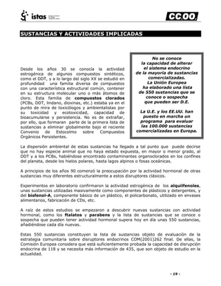 - 19 -
SUSTANCIAS Y ACTIVIDADES IMPLICADAS
Desde los años 30 se conocía la actividad
estrogénica de algunos compuestos sintéticos,
como el DDT, y a lo largo del siglo XX se estudió en
profundidad una familia diversa de compuestos
con una característica estructural común, contener
en su estructura molecular uno o más átomos de
cloro. Esta familia de compuestos clorados
(PCBs, DDT, lindano, dioxinas, etc.) estaba ya en el
punto de mira de toxicólogos y ambientalistas por
su toxicidad y ecotoxicidad, capacidad de
bioacumularse y persistencia. No es de extrañar,
por ello, que formaran parte de la primera lista de
sustancias a eliminar globalmente bajo el reciente
Convenio de Estocolmo sobre Compuestos
Orgánicos Persistentes.
La dispersión ambiental de estas sustancias ha llegado a tal punto que puede decirse
que no hay especie animal que no haya estado expuesta, en mayor o menor grado, al
DDT y a los PCBs, habiéndose encontrado contaminantes organoclorados en los confines
del planeta, desde los hielos polares, hasta lagos alpinos o fosas oceánicas.
A principios de los años 90 comenzó la preocupación por la actividad hormonal de otras
sustancias muy diferentes estructuralmente a estos disruptores clásicos.
Experimentos en laboratorio confirmaron la actividad estrogénica de los alquilfenoles,
unas sustancias utilizadas masivamente como componentes de plásticos y detergentes, y
del bisfenol-A, componente básico de un plástico, el policarbonato, utilizado en envases
alimentarios, fabricación de CDs, etc.
A raíz de estos estudios se empezaron a descubrir nuevas sustancias con actividad
hormonal, como los ftalatos y parabens y la lista de sustancias que se conoce o
sospecha que pueden tener actividad hormonal supera hoy en día unas 550 sustancias,
añadiéndose cada día nuevas.
Estas 550 sustancias constituyen la lista de sustancias objeto de evaluación de la
estrategia comunitaria sobre disruptores endocrinos COM(2001)262 final. De ellas, la
Comisión Europea considera que está suficientemente probada la capacidad de disrupción
endocrina de 118 y se necesita más información de 435, que son objeto de estudio en la
actualidad.
No se conoce
la capacidad de alterar
el sistema endocrino
de la mayoría de sustancias
comercializadas.
La Unión Europea
ha elaborado una lista
de 550 sustancias que se
conoce o sospecha
que pueden ser D.E.
La U.E. y los EE.UU. han
puesto en marcha un
programa para evaluar
las 100.000 sustancias
comercializadas en Europa.
 