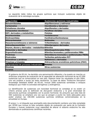 - 20 -
La siguiente tabla indica los grupos químicos que incluyen sustancias objeto de
evaluación de la estrategia europea.
Plaguicidas Sustancias químicas industriales
Benzamidazoles Alquilbencenos y estirenos
Carbamatos Clorofenoles y bencenos
Ciclodienos clorados Alquilfenoles y derivados
Compuestos clorofenoxi Parafinas cloradas
DDT, derivados y metabolitos Ftalatos
Dicarboximidas Fenilsiloxanos
Dinitroanilidas Fenilhidroxifenilmetanos
Ditiocarbamatos Bisfenoles
Hexaclorociclohexano e isómeros Trifenilmetano - derivados
Hidroxibenzonitrilos Difenilpropano-derivados
linuron, diuron y derivados - metabolitosBifenilos
Motoxiclor y derivados Bifenilospoliclorados PCBs
Organofosforados Bifenilos bromados y polibromados PBBs
Piretrinas Bifeniléteres bromados y polibromados PBDEs
Piretroides Terfenilos policlorados PCT
Pirimidinas y piridinas Naftalenos y derivados
Triazinas y triazoles Hidrocarburos aromáticos policíclicos (PAH)
Subproductos de procesos industriales Metales
Dioxinas Otras sustancias
Furanos
El gobierno de EE.UU. ha decidido una aproximación diferente y ha puesto en marcha un
ambicioso programa de evaluación de la capacidad de alteración hormonal de las 87.000
sustancias que se comercializan en ese país. Esperan tener los resultados el año 2004,
una vez puestos a punto los tests necesarios. La base de datos ―Endocrine Disruption
Knowledge Database EDKB‖ de EE.UU. incluye 2000 sustancias sometidas a ensayos
biológicos que miden la actividad estrogénica y androgénica.
La identificación de sustancias con toxicidad hormonal es compleja al no existir un
criterio preciso para la definición de disrupción endocrina y la gran diversidad de
estructuras químicas compatibles con la acción hormonal. Se presume que esta lista de
550 sustancias se ampliará una vez que se pongan a punto los tests adecuados para
poder analizar las 100.000 sustancias químicas sintéticas comercializadas en la
actualidad en Europa.
El anexo 1 y el disquete que acompaña esta documentación contiene una lista compilada
por ISTAS que incluye la lista completa objeto de evaluación por parte de la Comisión
Europea y nuevas sustancias cuya capacidad de alterar el sistema endocrino ha sido
demostrada en publicaciones científicas recientes.
 