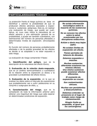 - 25 -
PARTICULARIDADES TÓXICAS
La protección frente al riesgo químico se basa en
identificar y estimar la probabilidad de que se
produzcan efectos adversos asociados a exposi-
ciones a sustancias peligrosas. Esto es, en realizar
una evaluación de riesgo, que puede ser cuali-
tativa, en cuyo caso indica la naturaleza de un
efecto adverso y una estimación general de su
probabilidad, o puede ser también cuantitativa, con
estimaciones del número de personas afectadas a
determinados niveles de exposición. (Enciclopedia
OIT)
En función del número de personas probablemente
afectadas o de la posible gravedad de los efectos
se decide si es aceptable o no estar expuesto a
este riesgo.
La evaluación de riesgo comprende 4 fases:
1. Identificación del peligro, que es la
descripción de la naturaleza del efecto tóxico;
2. Evaluación de la relación dosis-respuesta,
que es un análisis semicuantitativo o cuantitativo
de la relación entre la exposición (o dosis) y la
gravedad o probabilidad del efecto tóxico;
3. Evaluación de la exposición, en la que se
evalúan los datos sobre el intervalo de exposiciones
que probablemente van a sufrir poblaciones en su
conjunto o subgrupos de ellas; y,
4. Caracterización del riesgo, que es la
compilación de toda la información anterior para
obtener una magnitud del riesgo que cabe esperar
en determinadas condiciones de exposición.
No existe información
toxicológica sobre la
mayoría de las sustancias
químicas.
No se conocen los efectos
sobre la salud
ocasionados por los
disruptores endocrinos.
Actúan a dosis muy bajas
(ppb).
No existen límites de
exposición sin efecto.
Tienen periodos de
latencia de décadas.
Estamos expuestos a
mezclas.
Muchas sustancias
diferentes ocasionan los
mismos efectos.
Una misma sustancia
puede ocasionar efectos
diferentes.
El momento de
exposición es crucial.
Son contaminantes
ubicuos.
Muchos son persistentes
y bioacumulativos.
Debemos entender su
presencia en el lugar de
trabajo como riesgo de
contaminación.
Ningún límite es
aceptable, al igual que
los cancerígenos.
 
