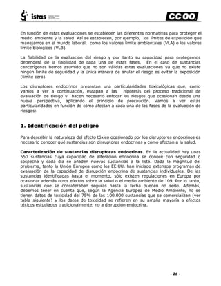 - 26 -
En función de estas evaluaciones se establecen las diferentes normativas para proteger el
medio ambiente y la salud. Así se establecen, por ejemplo, los límites de exposición que
manejamos en el mundo laboral, como los valores límite ambientales (VLA) o los valores
límite biológicos (VLB).
La fiabilidad de la evaluación del riesgo y por tanto su capacidad para protegernos
dependerá de la fiabilidad de cada una de estas fases. En el caso de sustancias
cancerígenas hemos asumido que no son válidas estas evaluaciones ya que no existe
ningún límite de seguridad y la única manera de anular el riesgo es evitar la exposición
(límite cero).
Los disruptores endocrinos presentan una particularidades toxicológicas que, como
vamos a ver a continuación, escapan a las hipótesis del proceso tradicional de
evaluación de riesgo y hacen necesario enfocar los riesgos que ocasionan desde una
nueva perspectiva, aplicando el principio de precaución. Vamos a ver estas
particularidades en función de cómo afectan a cada una de las fases de la evaluación de
riesgos:
1. Identificación del peligro
Para describir la naturaleza del efecto tóxico ocasionado por los disruptores endocrinos es
necesario conocer qué sustancias son disruptoras endocrinas y cómo afectan a la salud.
Caracterización de sustancias disruptoras endocrinas. En la actualidad hay unas
550 sustancias cuya capacidad de alteración endocrina se conoce con seguridad o
sospecha y cada día se añaden nuevas sustancias a la lista. Dada la magnitud del
problema, tanto la Unión Europea como los EE.UU. han iniciado extensos programas de
evaluación de la capacidad de disrupción endocrina de sustancias individuales. De las
sustancias identificadas hasta el momento, sólo existen regulaciones en Europa por
ocasionar además otros efectos sobre la salud o el medio ambiente de 109. Por lo tanto,
sustancias que se consideraban seguras hasta la fecha pueden no serlo. Además,
debemos tener en cuenta que, según la Agencia Europea de Medio Ambiente, no se
tienen datos de toxicidad del 75% de las 100.000 sustancias que se comercializan (ver
tabla siguiente) y los datos de toxicidad se refieren en su amplia mayoría a efectos
tóxicos estudiados tradicionalmente, no a disrupción endocrina.
 