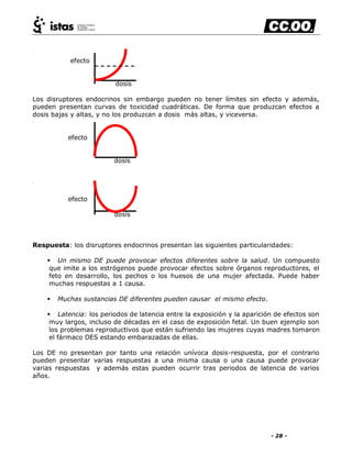 - 28 -
efecto
dosis
Los disruptores endocrinos sin embargo pueden no tener límites sin efecto y además,
pueden presentan curvas de toxicidad cuadráticas. De forma que produzcan efectos a
dosis bajas y altas, y no los produzcan a dosis más altas, y viceversa.
efecto
dosis
efecto
dosis
Respuesta: los disruptores endocrinos presentan las siguientes particularidades:
 Un mismo DE puede provocar efectos diferentes sobre la salud. Un compuesto
que imite a los estrógenos puede provocar efectos sobre órganos reproductores, el
feto en desarrollo, los pechos o los huesos de una mujer afectada. Puede haber
muchas respuestas a 1 causa.
 Muchas sustancias DE diferentes pueden causar el mismo efecto.
 Latencia: los periodos de latencia entre la exposición y la aparición de efectos son
muy largos, incluso de décadas en el caso de exposición fetal. Un buen ejemplo son
los problemas reproductivos que están sufriendo las mujeres cuyas madres tomaron
el fármaco DES estando embarazadas de ellas.
Los DE no presentan por tanto una relación unívoca dosis-respuesta, por el contrario
pueden presentar varias respuestas a una misma causa o una causa puede provocar
varias respuestas y además estas pueden ocurrir tras periodos de latencia de varios
años.
 
