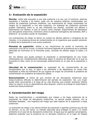 - 29 -
3.- Evaluación de la exposición
Mezclas: nadie está expuesto a una sola sustancia a la vez, por el contrario, estamos
expuestos a mezclas y de hecho, cada uno de nosotros estamos contaminados con
cientos de sustancias químicas sintéticas. Las evaluaciones de riesgo contemplan los
riesgos de la exposición a una sola sustancia, sin embargo las sustancias químicas
pueden interactuar entre si, ya sea inhibiendo sus efectos, sumando sus efectos o
potenciando sus efectos, lo que se conoce como sinergia. Experimentos de laboratorio
con disruptores endocrinos, mostraron cómo el potencial estrogénico del estradiol, DDT y
bisfenol A se sumaba cuando se mezclaban.
Las evaluaciones de riesgo no tienen en cuenta los efectos aditivos y sinérgicos de las
mezclas, ni la presencia previa de contaminantes en el organismo que pueden potenciar
el efecto de la exposición a una nueva sustancia.
Momento de exposición: debido a sus mecanismos de acción el momento de
exposición a los DE es crucial. La acción hormonal depende de la presencia de la cantidad
adecuada de hormonas en el momento justo, variando los efectos según la edad y el
sexo.
Así, los efectos que puede producir la exposición a xenoestrógenos en una mujer
embarazada son completamente diferentes según la semana de desarrollo en la que se
encuentre el feto, como se ha mencionado anteriormente en el caso de la exposición a
DES.
Ubicuidad de la contaminación: la capacidad de los contaminantes de ser
transportados por el aire, el agua o los alimentos y de depositarse en zonas frías
localizadas a miles de kilómetros de sus lugares de origen ha convertido el problema de
contaminación en problema de exposición global.
Bioacumulación: el hecho de que muchos de los disruptores endocrinos sean
bioacumulativos dificulta la determinación del periodo de exposición. Así, una mujer
puede estar acumulando a lo largo de su vida dioxinas, que pueden ocasionar efectos
sobre su salud o la de su descendencia años después. ¿Cómo se protege la maternidad a
sustancias bioacumulativas?
4. Caracterización del riesgo
Dadas las incertidumbres y variabilidades que rodean a las fases anteriores de la
evaluación de riesgo de disruptores endocrinos, no parece posible obtener, con la
fiabilidad deseable, una magnitud del riesgo que cabe esperar de la exposición a estas
sustancias.
La evaluación de riesgo y los valores límites de exposición a agentes químicos que de ella
se derivan, no es, por tanto, un método adecuado para proteger la salud y el medio
ambiente en el caso de los disruptores endocrinos. Al igual que los agentes cancerígenos,
debemos entender que la presencia de un disruptor endocrino en el lugar de trabajo
 