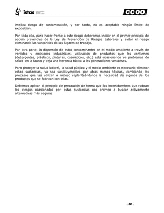 - 30 -
implica riesgo de contaminación, y por tanto, no es aceptable ningún límite de
exposición.
Por todo ello, para hacer frente a este riesgo deberemos incidir en el primer principio de
acción preventiva de la Ley de Prevención de Riesgos Laborales y evitar el riesgo
eliminando las sustancias de los lugares de trabajo.
Por otra parte, la dispersión de estos contaminantes en el medio ambiente a través de
vertidos y emisiones industriales, utilización de productos que los contienen
(detergentes, plásticos, pinturas, cosméticos, etc.) está ocasionando ya problemas de
salud en la fauna y deja una herencia tóxica a las generaciones venideras.
Para proteger la salud laboral, la salud pública y el medio ambiente es necesario eliminar
estas sustancias, ya sea sustituyéndoles por otras menos tóxicas, cambiando los
procesos que las utilizan o incluso replanteándonos la necesidad de algunos de los
productos que se fabrican con ellas.
Debemos aplicar el principio de precaución de forma que las incertidumbres que rodean
los riesgos ocasionados por estas sustancias nos animen a buscar activamente
alternativas más seguras.
 
