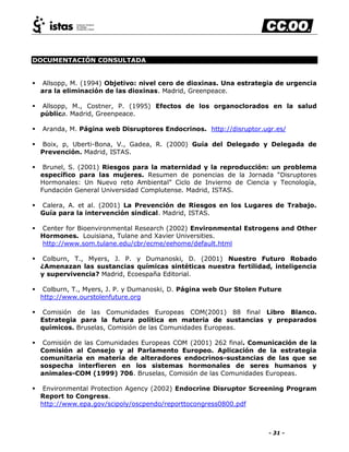 - 31 -
DOCUMENTACIÓN CONSULTADA
 Allsopp, M. (1994) Objetivo: nivel cero de dioxinas. Una estrategia de urgencia
ara la eliminación de las dioxinas. Madrid, Greenpeace.
 Allsopp, M., Costner, P. (1995) Efectos de los organoclorados en la salud
pública. Madrid, Greenpeace.
 Aranda, M. Página web Disruptores Endocrinos. http://disruptor.ugr.es/
 Boix, p, Uberti-Bona, V., Gadea, R. (2000) Guía del Delegado y Delegada de
Prevención. Madrid, ISTAS.
 Brunel, S. (2001) Riesgos para la maternidad y la reproducción: un problema
específico para las mujeres. Resumen de ponencias de la Jornada ―Disruptores
Hormonales: Un Nuevo reto Ambiental‖ Ciclo de Invierno de Ciencia y Tecnología,
Fundación General Universidad Complutense. Madrid, ISTAS.
 Calera, A. et al. (2001) La Prevención de Riesgos en los Lugares de Trabajo.
Guía para la intervención sindical. Madrid, ISTAS.
 Center for Bioenvironmental Research (2002) Environmental Estrogens and Other
Hormones. Louisiana, Tulane and Xavier Universities.
http://www.som.tulane.edu/cbr/ecme/eehome/default.html
 Colburn, T., Myers, J. P. y Dumanoski, D. (2001) Nuestro Futuro Robado
¿Amenazan las sustancias químicas sintéticas nuestra fertilidad, inteligencia
y supervivencia? Madrid, Ecoespaña Editorial.
 Colburn, T., Myers, J. P. y Dumanoski, D. Página web Our Stolen Future
http://www.ourstolenfuture.org
 Comisión de las Comunidades Europeas COM(2001) 88 final Libro Blanco.
Estrategia para la futura política en materia de sustancias y preparados
químicos. Bruselas, Comisión de las Comunidades Europeas.
 Comisión de las Comunidades Europeas COM (2001) 262 final. Comunicación de la
Comisión al Consejo y al Parlamento Europeo. Aplicación de la estrategia
comunitaria en materia de alteradores endocrinos-sustancias de las que se
sospecha interfieren en los sistemas hormonales de seres humanos y
animales-COM (1999) 706. Bruselas, Comisión de las Comunidades Europeas.
 Environmental Protection Agency (2002) Endocrine Disruptor Screening Program
Report to Congress.
http://www.epa.gov/scipoly/oscpendo/reporttocongress0800.pdf
 