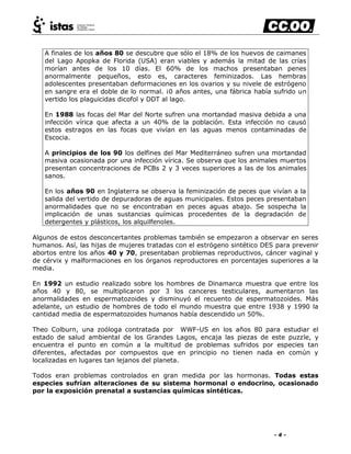 - 4 -
A finales de los años 80 se descubre que sólo el 18% de los huevos de caimanes
del Lago Apopka de Florida (USA) eran viables y además la mitad de las crías
morían antes de los 10 días. El 60% de los machos presentaban penes
anormalmente pequeños, esto es, caracteres feminizados. Las hembras
adolescentes presentaban deformaciones en los ovarios y su nivele de estrógeno
en sangre era el doble de lo normal. ¡0 años antes, una fábrica había sufrido un
vertido los plaguicidas dicofol y DDT al lago.
En 1988 las focas del Mar del Norte sufren una mortandad masiva debida a una
infección vírica que afecta a un 40% de la población. Esta infección no causó
estos estragos en las focas que vivían en las aguas menos contaminadas de
Escocia.
A principios de los 90 los delfines del Mar Mediterráneo sufren una mortandad
masiva ocasionada por una infección vírica. Se observa que los animales muertos
presentan concentraciones de PCBs 2 y 3 veces superiores a las de los animales
sanos.
En los años 90 en Inglaterra se observa la feminización de peces que vivían a la
salida del vertido de depuradoras de aguas municipales. Estos peces presentaban
anormalidades que no se encontraban en peces aguas abajo. Se sospecha la
implicación de unas sustancias químicas procedentes de la degradación de
detergentes y plásticos, los alquilfenoles.
Algunos de estos desconcertantes problemas también se empezaron a observar en seres
humanos. Así, las hijas de mujeres tratadas con el estrógeno sintético DES para prevenir
abortos entre los años 40 y 70, presentaban problemas reproductivos, cáncer vaginal y
de cérvix y malformaciones en los órganos reproductores en porcentajes superiores a la
media.
En 1992 un estudio realizado sobre los hombres de Dinamarca muestra que entre los
años 40 y 80, se multiplicaron por 3 los canceres testiculares, aumentaron las
anormalidades en espermatozoides y disminuyó el recuento de espermatozoides. Más
adelante, un estudio de hombres de todo el mundo muestra que entre 1938 y 1990 la
cantidad media de espermatozoides humanos había descendido un 50%.
Theo Colburn, una zoóloga contratada por WWF-US en los años 80 para estudiar el
estado de salud ambiental de los Grandes Lagos, encaja las piezas de este puzzle, y
encuentra el punto en común a la multitud de problemas sufridos por especies tan
diferentes, afectadas por compuestos que en principio no tienen nada en común y
localizadas en lugares tan lejanos del planeta.
Todos eran problemas controlados en gran medida por las hormonas. Todas estas
especies sufrían alteraciones de su sistema hormonal o endocrino, ocasionado
por la exposición prenatal a sustancias químicas sintéticas.
 