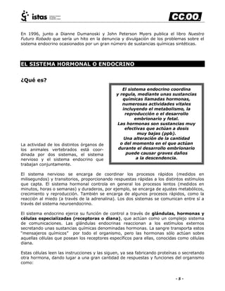 - 5 -
En 1996, junto a Dianne Dumanoski y John Peterson Myers publica el libro Nuestro
Futuro Robado que sería un hito en la denuncia y divulgación de los problemas sobre el
sistema endocrino ocasionados por un gran número de sustancias químicas sintéticas.
EL SISTEMA HORMONAL O ENDOCRINO
¿Qué es?
La actividad de los distintos órganos de
los animales vertebrados está coor-
dinada por dos sistemas, el sistema
nervioso y el sistema endocrino que
trabajan conjuntamente.
El sistema nervioso se encarga de coordinar los procesos rápidos (medidos en
milisegundos) y transitorios, proporcionando respuestas rápidas a los distintos estímulos
que capta. El sistema hormonal controla en general los procesos lentos (medidos en
minutos, horas o semanas) y duraderos, por ejemplo, se encarga de ajustes metabólicos,
crecimiento y reproducción. También se encarga de algunos procesos rápidos, como la
reacción al miedo (a través de la adrenalina). Los dos sistemas se comunican entre sí a
través del sistema neuroendocrino.
El sistema endocrino ejerce su función de control a través de glándulas, hormonas y
células especializadas (receptoras o diana), que actúan como un complejo sistema
de comunicaciones. Las glándulas endocrinas reaccionan a los estímulos externos
secretando unas sustancias químicas denominadas hormonas. La sangre transporta estos
―mensajeros químicos‖ por todo el organismo, pero las hormonas sólo actúan sobre
aquellas células que posean los receptores específicos para ellas, conocidas como células
diana.
Estas células leen las instrucciones y las siguen, ya sea fabricando proteínas o secretando
otra hormona, dando lugar a una gran cantidad de respuestas y funciones del organismo
como:
El sistema endocrino coordina
y regula, mediante unas sustancias
químicas llamadas hormonas,
numerosas actividades vitales
incluyendo el metabolismo, la
reproducción o el desarrollo
embrionario y fetal.
Las hormonas son sustancias muy
efectivas que actúan a dosis
muy bajas (ppb).
Una alteración de la cantidad
o del momento en el que actúan
durante el desarrollo embrionario
puede causar graves daños
a la descendencia.
 