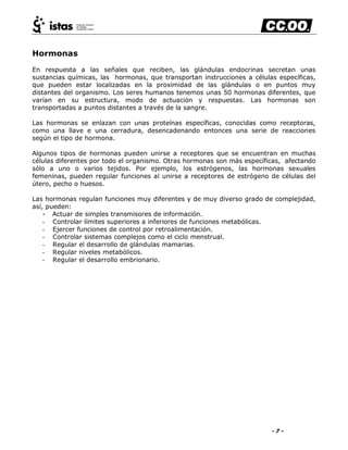 - 7 -
Hormonas
En respuesta a las señales que reciben, las glándulas endocrinas secretan unas
sustancias químicas, las hormonas, que transportan instrucciones a células específicas,
que pueden estar localizadas en la proximidad de las glándulas o en puntos muy
distantes del organismo. Los seres humanos tenemos unas 50 hormonas diferentes, que
varían en su estructura, modo de actuación y respuestas. Las hormonas son
transportadas a puntos distantes a través de la sangre.
Las hormonas se enlazan con unas proteínas específicas, conocidas como receptoras,
como una llave e una cerradura, desencadenando entonces una serie de reacciones
según el tipo de hormona.
Algunos tipos de hormonas pueden unirse a receptores que se encuentran en muchas
células diferentes por todo el organismo. Otras hormonas son más específicas, afectando
sólo a uno o varios tejidos. Por ejemplo, los estrógenos, las hormonas sexuales
femeninas, pueden regular funciones al unirse a receptores de estrógeno de células del
útero, pecho o huesos.
Las hormonas regulan funciones muy diferentes y de muy diverso grado de complejidad,
así, pueden:
- Actuar de simples transmisores de información.
- Controlar límites superiores a inferiores de funciones metabólicas.
- Ejercer funciones de control por retroalimentación.
- Controlar sistemas complejos como el ciclo menstrual.
- Regular el desarrollo de glándulas mamarias.
- Regular niveles metabólicos.
- Regular el desarrollo embrionario.
 