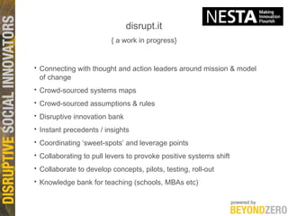 disrupt.it { a work in progress} Connecting with thought and action leaders around mission & model of change Crowd-sourced systems maps Crowd-sourced assumptions & rules Disruptive innovation bank Instant precedents / insights Coordinating ‘sweet-spots’ and leverage points Collaborating to pull levers to provoke positive systems shift Collaborate to develop concepts, pilots, testing, roll-out Knowledge bank for teaching (schools, MBAs etc) 