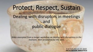 Protect, Respect, Sustain
Dealing with disruptors in meetings
and
public dialogue
Slides excerpted from a longer workshop on dealing with disruptions in the
moment, then annotated for the web.
 