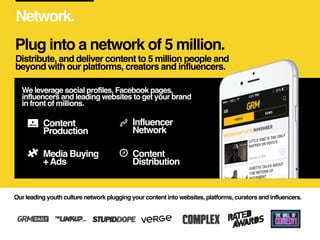 Network.
Distribute, and deliver content to 5 million people and
beyond with our platforms, creators and influencers.
Our ...