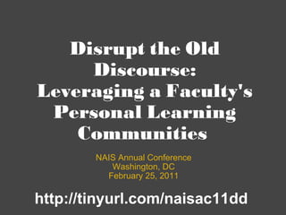 Disrupt the Old Discourse: Leveraging a Faculty's Personal Learning Communities  NAIS Annual Conference Washington, DC February 25, 2011 http://tinyurl.com/naisac11dd 