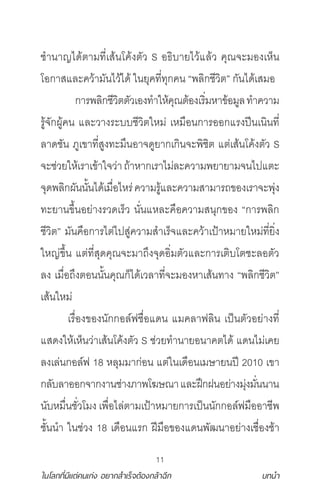 11
ในโลกที่มีแต่คนเก่ง อยากสําเร็จต้องกล้าฉีก บทนํา
ช�า าญไ ้ า ี่เส้ โค้ง ัว S อ ิ า ไว้แล้ว คุ จะ องเห็
โอกาสและคว้า ั ไว้ไ ้ ใ ุค ี่ ุกค “ ลิกชีวิ ” กั ไ ้เส อ
กา ลิกชีวิ ัวเอง �าให้คุ ้องเ ิ่ หาข้อ ูล �าควา
ู้จัก ู้ค และวาง ะ ชีวิ ให ่ เห ือ กา ออกแ ง ี เ ิ ี่
ลา ชั ูเขา ี่สูง ะ ึ อาจ ู ากเกิ จะ ิชิ แ ่เส้ โค้ง ัว S
จะช่ว ให้เ าเข้าใจว่า ้าหากเ าไ ่ละควา า า จ ไ แ ะ
จุ ลิก ั ั้ ไ ้เ ื่อไห ่ควา ู้และควา สา า ของเ าจะ ุ่ง
ะ า ขึ้ อ ่าง ว เ ็ว ั่ แหละคือควา ส ุกของ “กา ลิก
ชีวิ ” ั คือกา ไ ่ไ สู่ควา ส�าเ ็จและคว้าเ ้าห า ให ่ ี่ ิ่ง
ใหญ่ขึ้ แ ่ ี่สุ คุ จะ า ึงจุ อิ่ ัวและกา เ ิ โ ชะลอ ัว
ลง เ ื่อ ึง อ ั้ คุ ก็ไ ้เวลา ี่จะ องหาเส้ าง “ ลิกชีวิ ”
เส้ ให ่
เ ื่องของ ักกอล์ ชื่อแ แ คลา ลิ เ ็ ัวอ ่าง ี่
แส งให้เห็ ว่าเส้ โค้ง ัว S ช่ว �า า อ าค ไ ้ แ ไ ่เค
ลงเล่ กอล์ 18 หลุ าก่อ แ ่ใ เ ือ เ ษา ี 2010 เขา
กลั ลาออกจากงา ช่าง า โฆษ าและ ึก อ ่าง ุ่ง ั่ า
ั ห ื่ ชั่วโ ง เ ื่อไล่ า เ ้าห า กา เ ็ ักกอล์ ืออาชี
ชั้ �า ใ ช่วง 18 เ ือ แ ก ี ือของแ ั าอ ่างเชื่องช้า
 