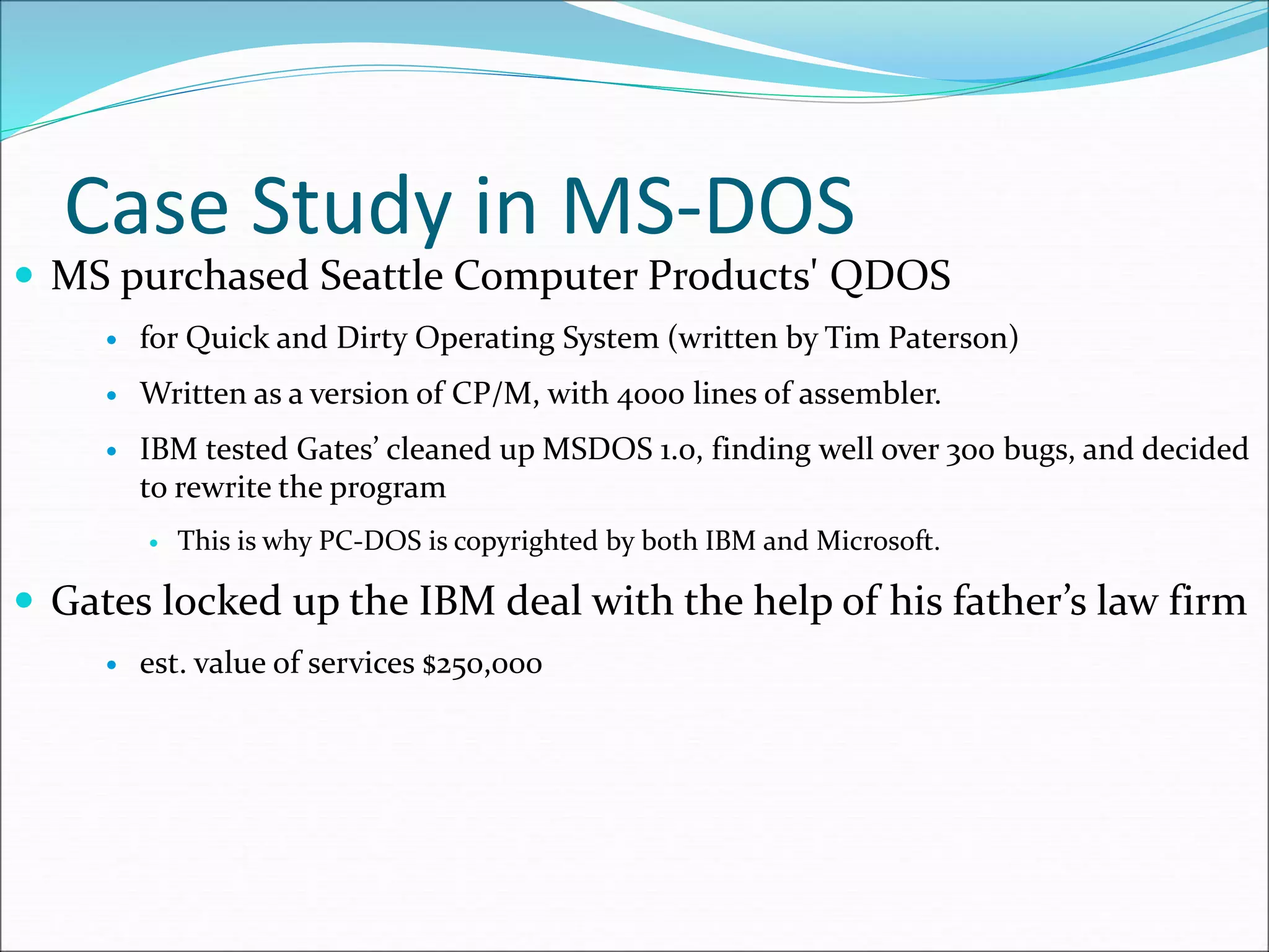 Case Study in MS-DOS
 MS purchased Seattle Computer Products' QDOS
 for Quick and Dirty Operating System (written by Tim Paterson)
 Written as a version of CP/M, with 4000 lines of assembler.
 IBM tested Gates’ cleaned up MSDOS 1.0, finding well over 300 bugs, and decided
to rewrite the program
 This is why PC-DOS is copyrighted by both IBM and Microsoft.
 Gates locked up the IBM deal with the help of his father’s law firm
 est. value of services $250,000
 