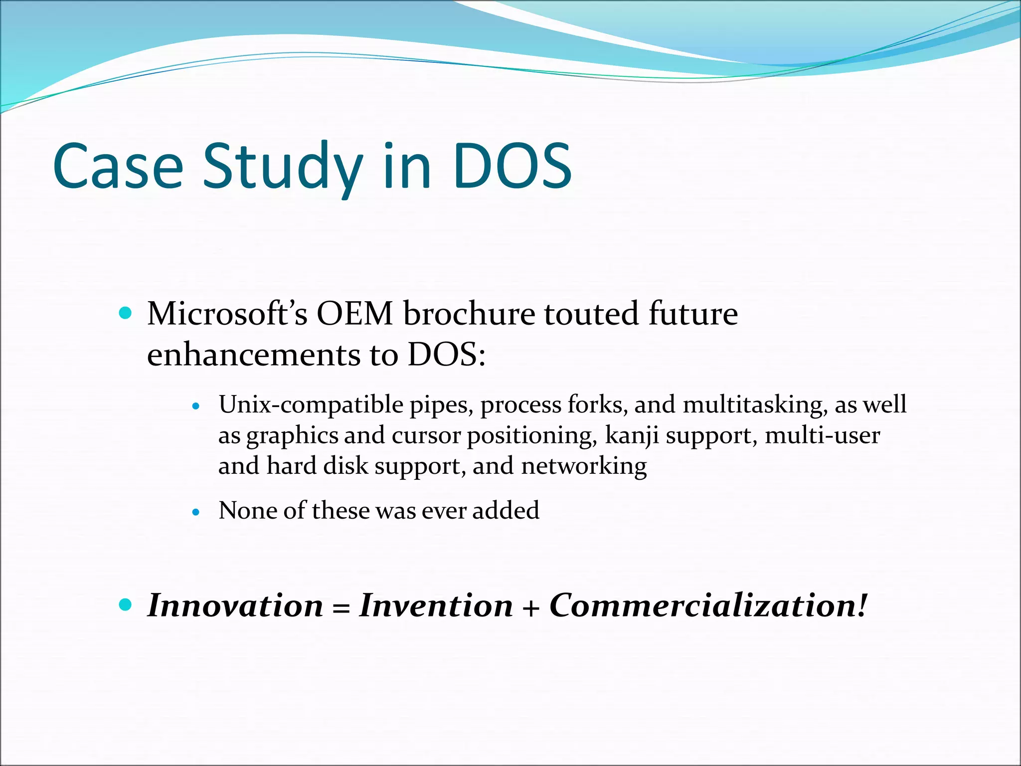 Case Study in DOS
 Microsoft’s OEM brochure touted future
enhancements to DOS:
 Unix-compatible pipes, process forks, and multitasking, as well
as graphics and cursor positioning, kanji support, multi-user
and hard disk support, and networking
 None of these was ever added
 Innovation = Invention + Commercialization!
 