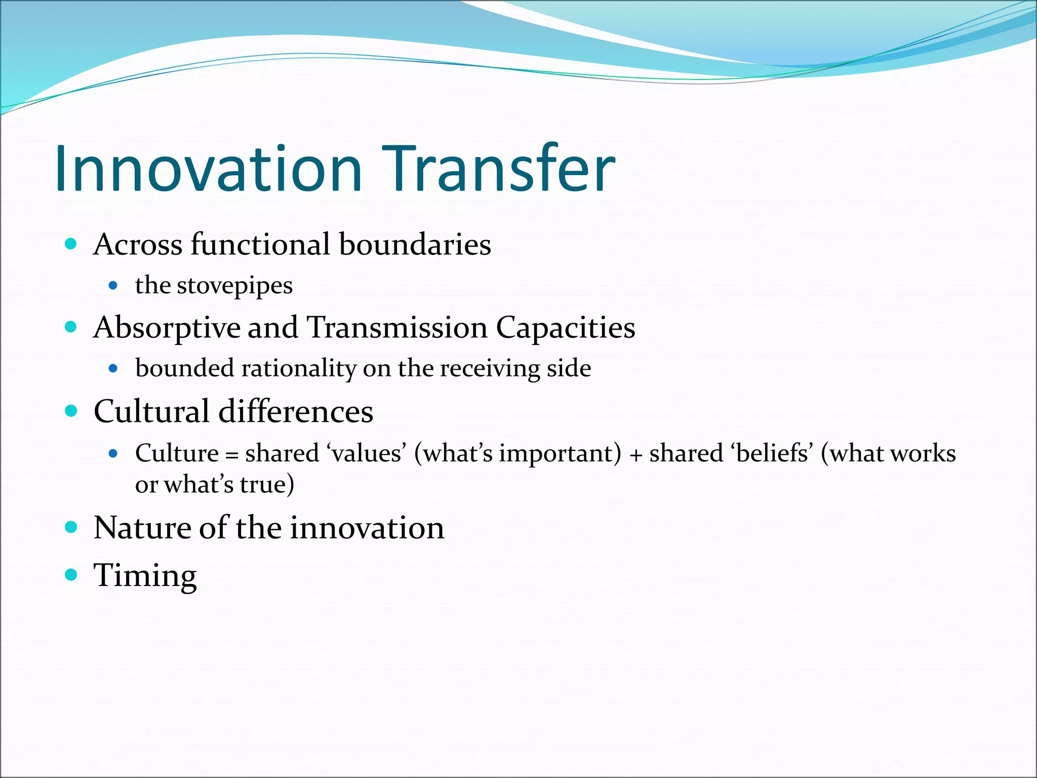 Innovation Transfer
 Across functional boundaries
 the stovepipes
 Absorptive and Transmission Capacities
 bounded rationality on the receiving side
 Cultural differences
 Culture = shared ‘values’ (what’s important) + shared ‘beliefs’ (what works
or what’s true)
 Nature of the innovation
 Timing
 