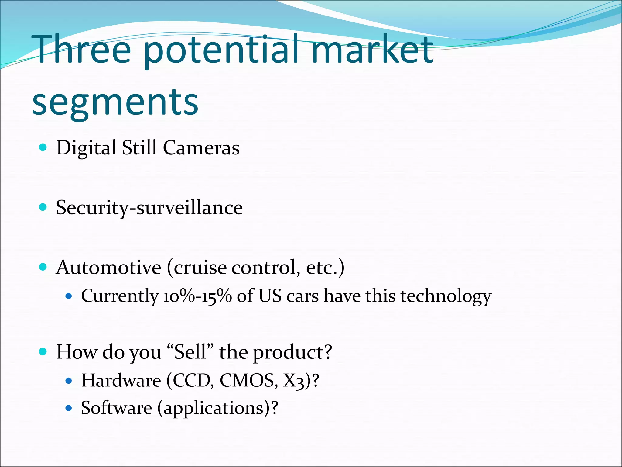 Three potential market
segments
 Digital Still Cameras
 Security-surveillance
 Automotive (cruise control, etc.)
 Currently 10%-15% of US cars have this technology
 How do you “Sell” the product?
 Hardware (CCD, CMOS, X3)?
 Software (applications)?
 