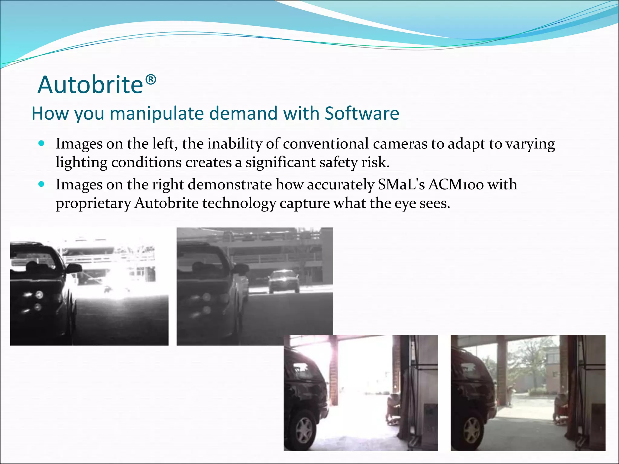 Autobrite®
How you manipulate demand with Software
 Images on the left, the inability of conventional cameras to adapt to varying
lighting conditions creates a significant safety risk.
 Images on the right demonstrate how accurately SMaL's ACM100 with
proprietary Autobrite technology capture what the eye sees.
 