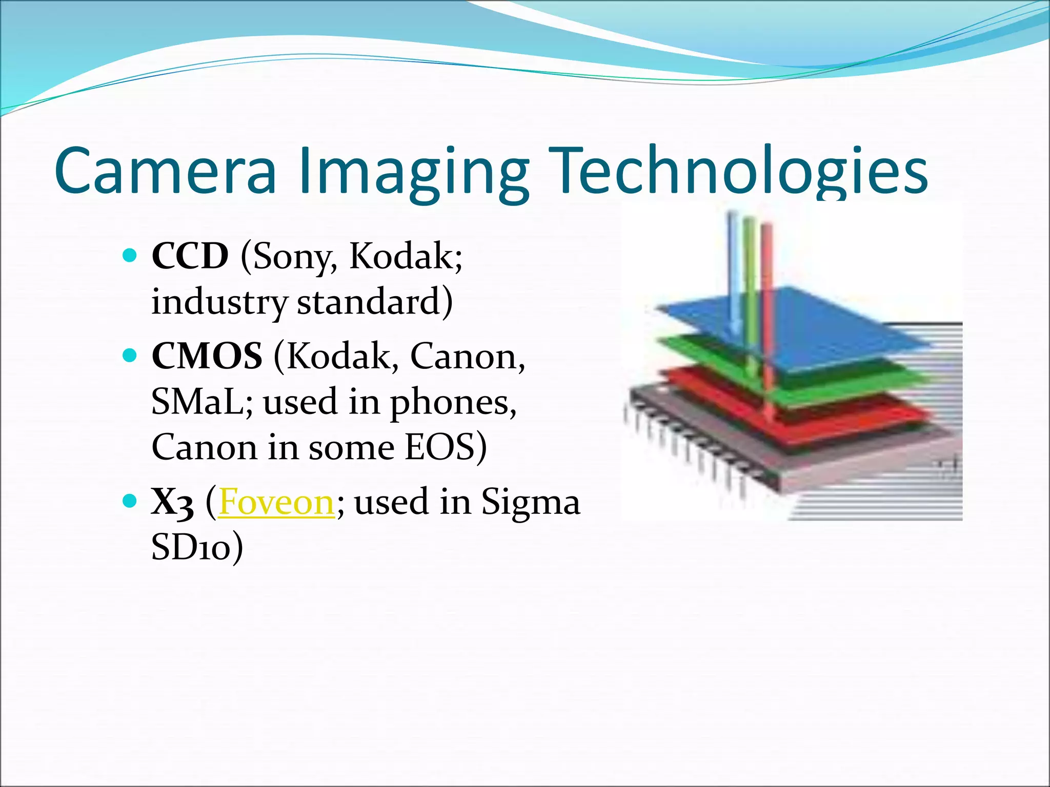 Camera Imaging Technologies
 CCD (Sony, Kodak;
industry standard)
 CMOS (Kodak, Canon,
SMaL; used in phones,
Canon in some EOS)
 X3 (Foveon; used in Sigma
SD10)
 